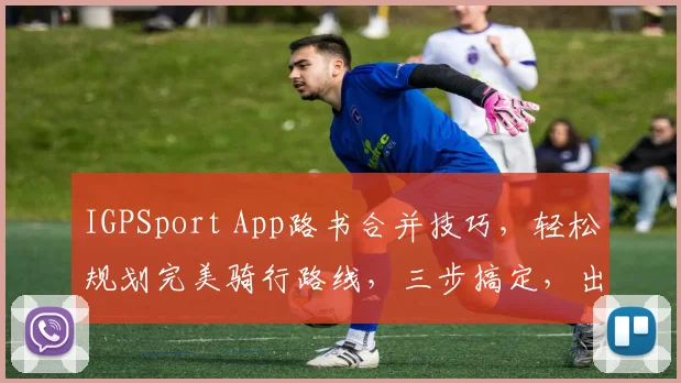 IGPSport App路书合并技巧，轻松规划完美骑行路线，三步搞定，出行无忧，体验升级