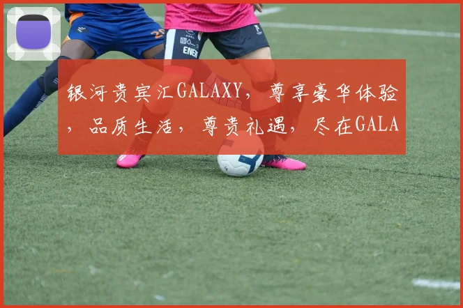 银河贵宾汇GALAXY，尊享豪华体验，品质生活，尊贵礼遇，尽在GALAXY