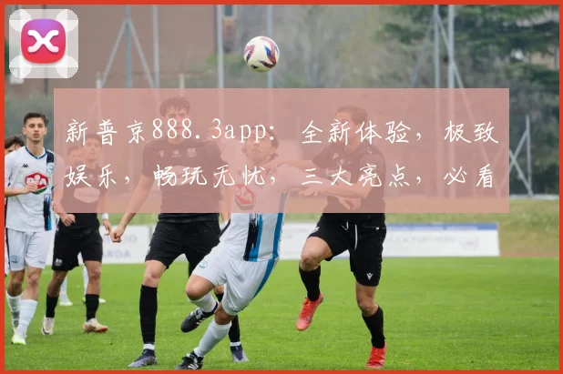 新普京888.3app：全新体验，极致娱乐，畅玩无忧，三大亮点，必看推荐，不容错过