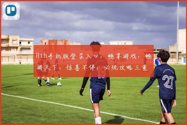 Hth手机版登录入口，畅享游戏，畅游天下，惊喜不停，必玩攻略三重奏