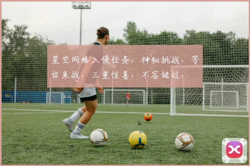 星空网络入侵任务，神秘挑战，等你来战，三重惊喜，不容错过，