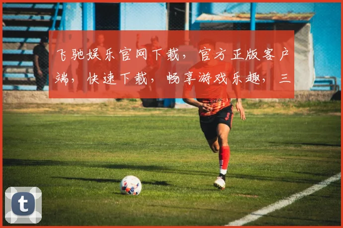 飞驰娱乐官网下载，官方正版客户端，快速下载，畅享游戏乐趣，三重福利，不容错过，一键下载