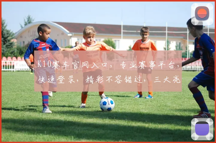 K10赛车官网入口，专业赛事平台，快速登录，精彩不容错过，三大亮点，必看