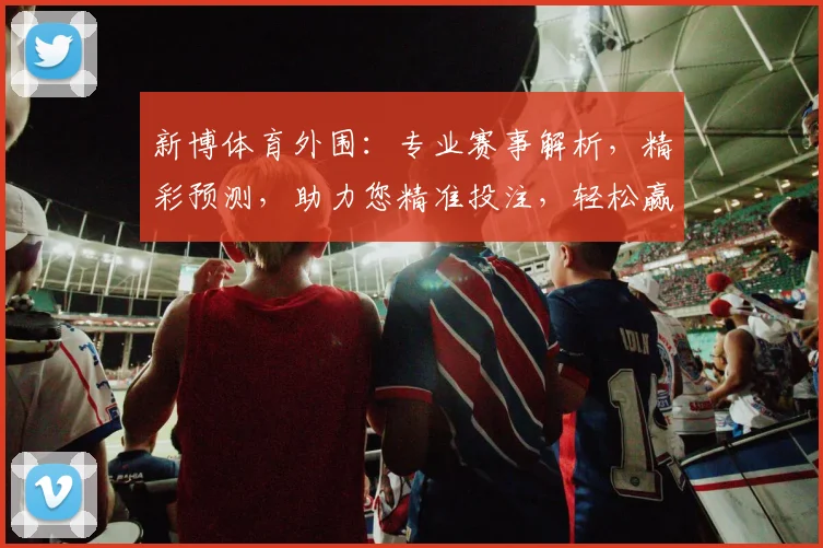 新博体育外围：专业赛事解析，精彩预测，助力您精准投注，轻松赢取大奖